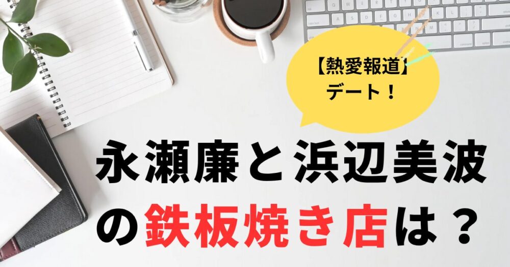 熱愛報道。永瀬廉と浜辺美波がデートした鉄板焼き店はどこ？