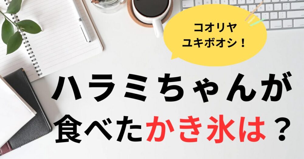 ハラミちゃんが行ったかき氷のお店はどこ？コオリヤユキボオシ